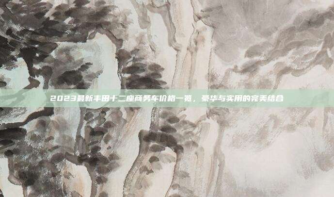2023最新丰田十二座商务车价格一览，豪华与实用的完美结合