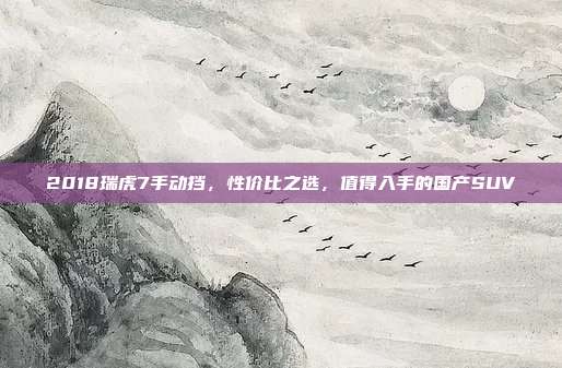 2018瑞虎7手动挡，性价比之选，值得入手的国产SUV