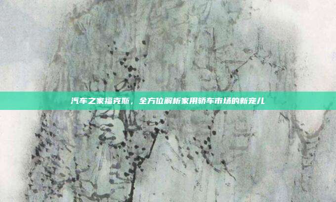 汽车之家福克斯，全方位解析家用轿车市场的新宠儿