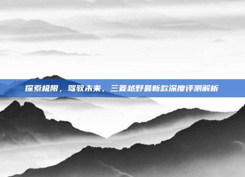 探索极限，驾驭未来，三菱越野最新款深度评测解析