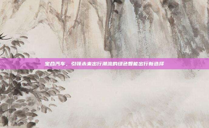 宝合汽车，引领未来出行潮流的绿色智能出行新选择
