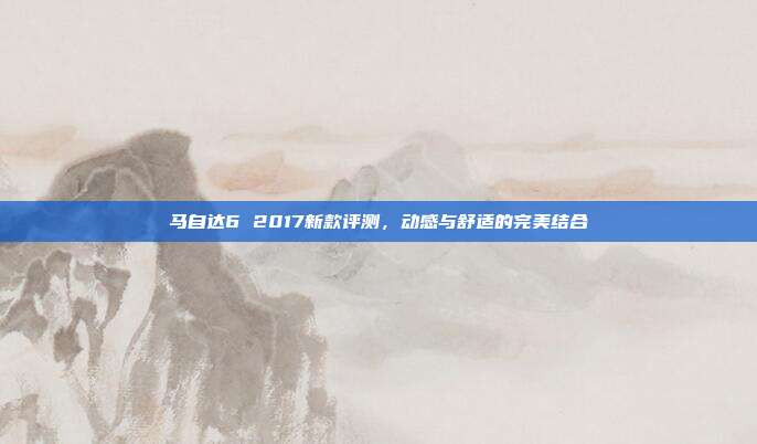 马自达6 2017新款评测，动感与舒适的完美结合