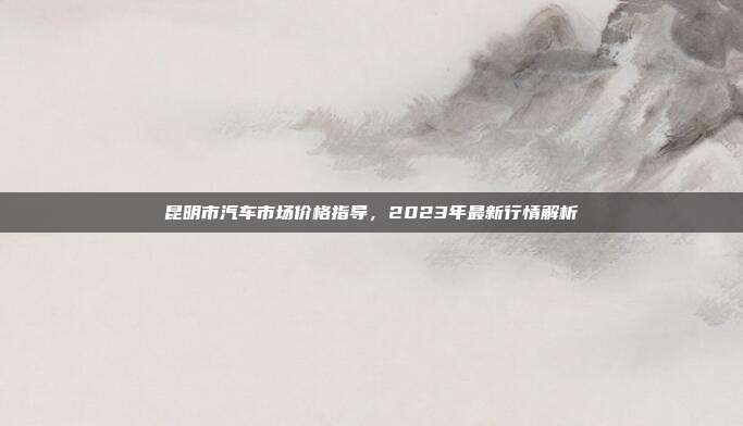 昆明市汽车市场价格指导，2023年最新行情解析
