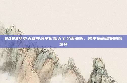 2023年中天特车房车价格大全全面解析，购车指南助您明智选择
