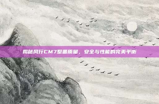 揭秘风行CM7整备质量，安全与性能的完美平衡