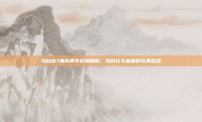 马自达7座商务车价格解析，性价比与品质的完美结合