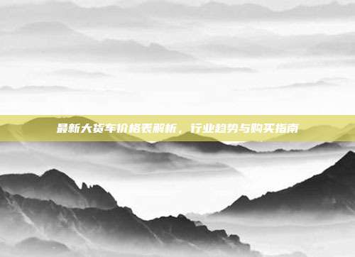 最新大货车价格表解析，行业趋势与购买指南