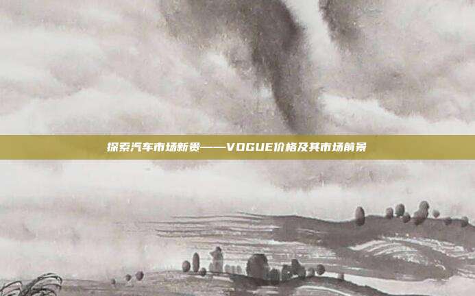 探索汽车市场新贵——VOGUE价格及其市场前景