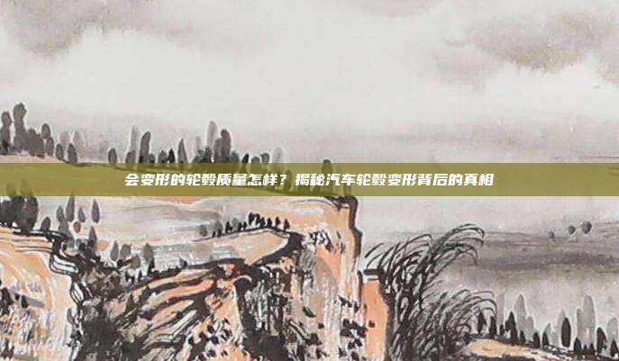 会变形的轮毂质量怎样？揭秘汽车轮毂变形背后的真相