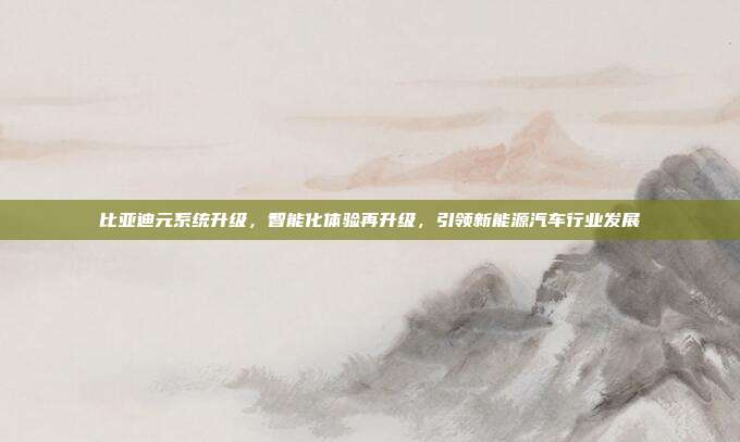 比亚迪元系统升级，智能化体验再升级，引领新能源汽车行业发展