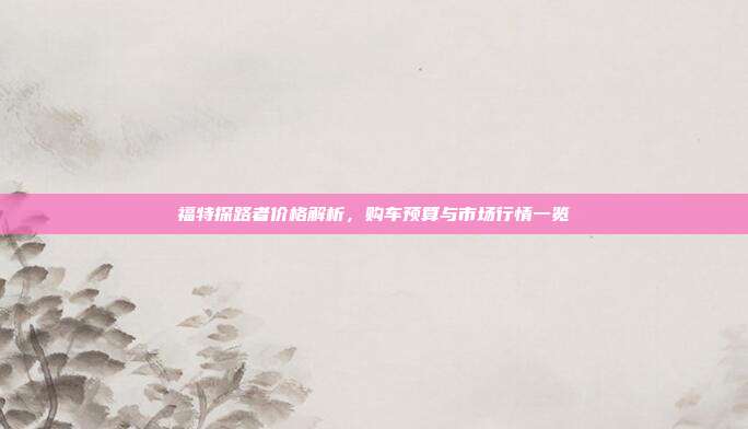 福特探路者价格解析，购车预算与市场行情一览