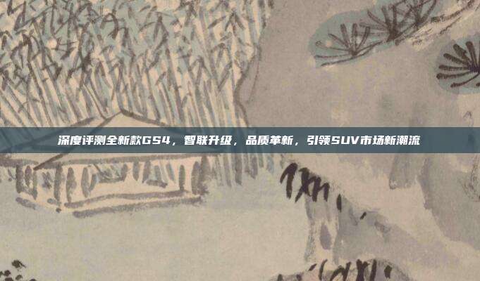深度评测全新款GS4，智联升级，品质革新，引领SUV市场新潮流