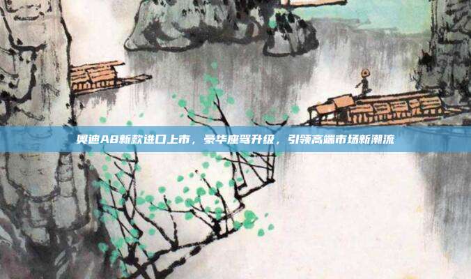 奥迪A8新款进口上市，豪华座驾升级，引领高端市场新潮流