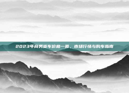 2023年商务货车价格一览，市场行情与购车指南