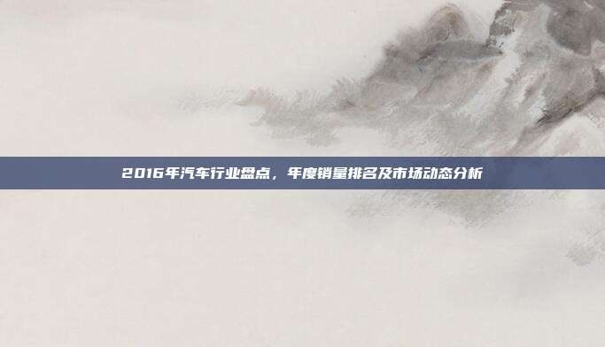 2016年汽车行业盘点，年度销量排名及市场动态分析