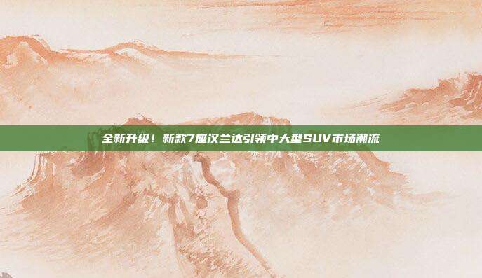 全新升级！新款7座汉兰达引领中大型SUV市场潮流