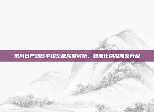 东风日产劲客中控系统深度解析，智能化操控体验升级