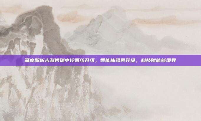 深度解析吉利博瑞中控系统升级，智能体验再升级，科技赋能新境界
