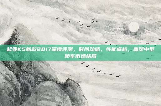 起亚K5新款2017深度评测，时尚动感，性能卓越，重塑中型轿车市场格局