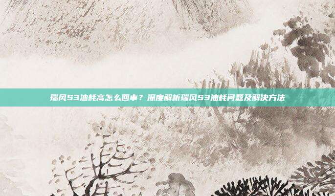 瑞风S3油耗高怎么回事？深度解析瑞风S3油耗问题及解决方法