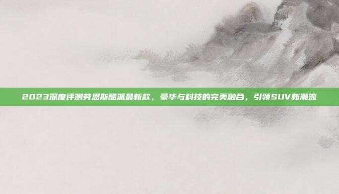 2023深度评测劳恩斯酷派最新款，豪华与科技的完美融合，引领SUV新潮流