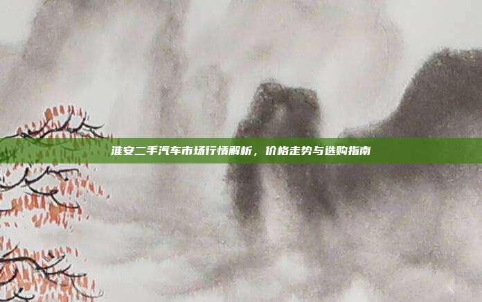 淮安二手汽车市场行情解析，价格走势与选购指南
