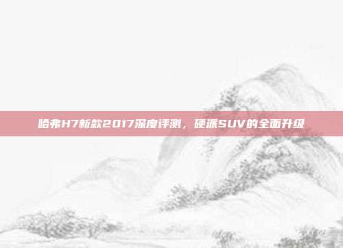 哈弗H7新款2017深度评测，硬派SUV的全面升级