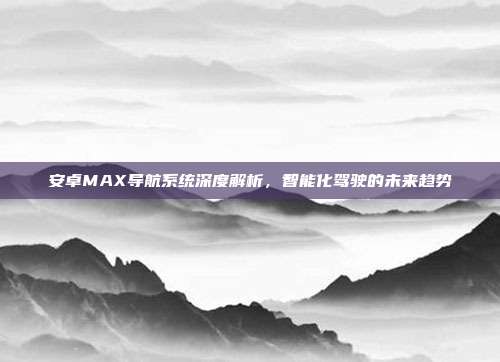 安卓MAX导航系统深度解析，智能化驾驶的未来趋势