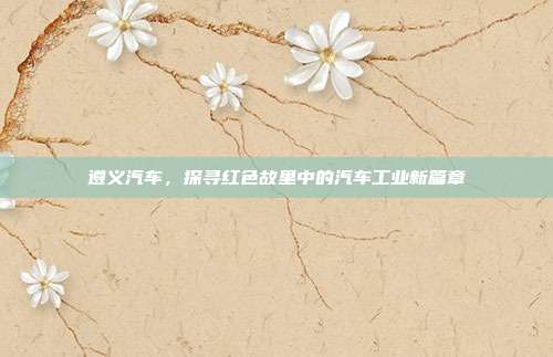 遵义汽车，探寻红色故里中的汽车工业新篇章