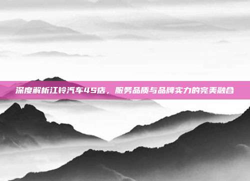 深度解析江铃汽车4S店，服务品质与品牌实力的完美融合