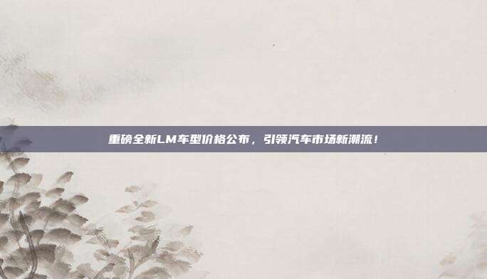 重磅全新LM车型价格公布，引领汽车市场新潮流！
