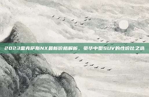 2023雷克萨斯NX最新价格解析，豪华中型SUV的性价比之选