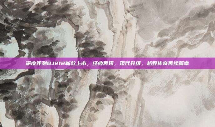 深度评测BJ212新款上市，经典再现，现代升级，越野传奇再续篇章