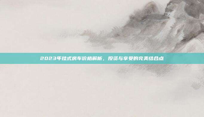2023年挂式房车价格解析，投资与享受的完美结合点