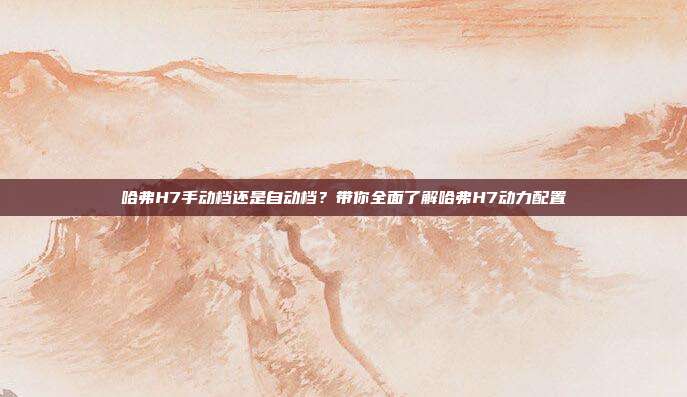 哈弗H7手动档还是自动档？带你全面了解哈弗H7动力配置
