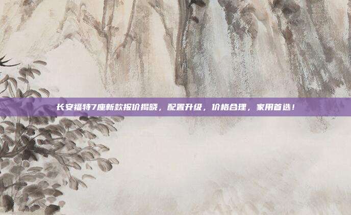 长安福特7座新款报价揭晓，配置升级，价格合理，家用首选！