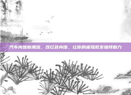 汽车内饰新潮流，改红色内饰，让你的座驾散发独特魅力
