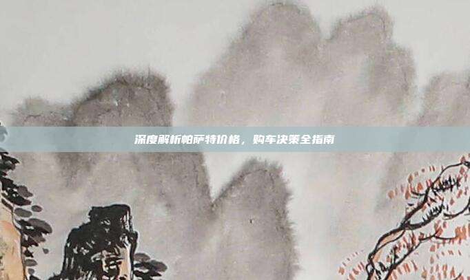 深度解析帕萨特价格，购车决策全指南