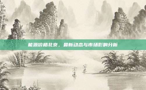 能源价格北京，最新动态与市场影响分析