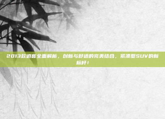 2013款逍客全面解析，创新与舒适的完美结合，紧凑型SUV的新标杆！