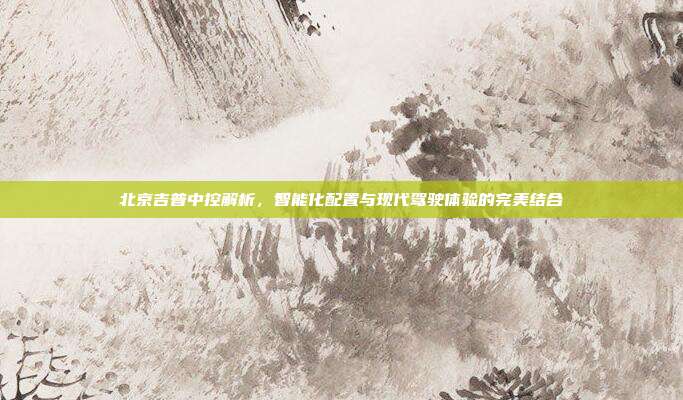 北京吉普中控解析，智能化配置与现代驾驶体验的完美结合