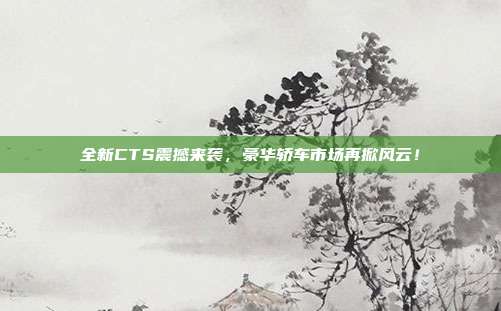 全新CTS震撼来袭，豪华轿车市场再掀风云！