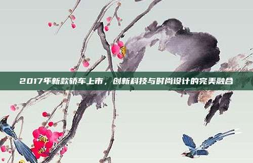 2017年新款轿车上市，创新科技与时尚设计的完美融合