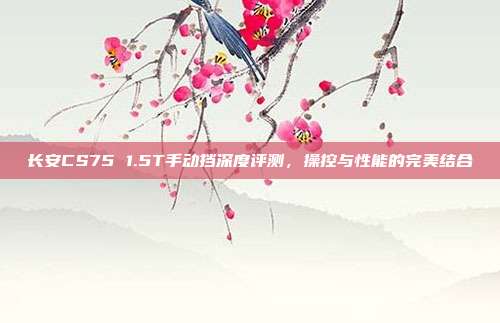 长安CS75 1.5T手动挡深度评测，操控与性能的完美结合