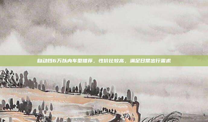 自动挡6万以内车型推荐，性价比较高，满足日常出行需求