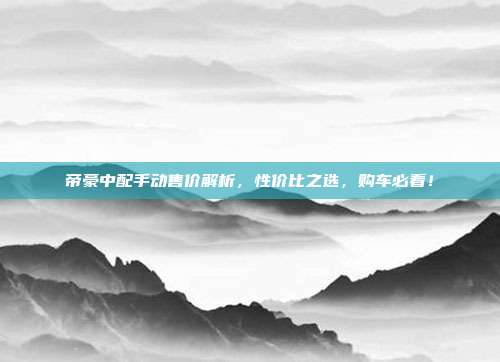 帝豪中配手动售价解析，性价比之选，购车必看！