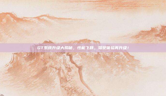 GT系统升级大揭秘，性能飞跃，驾驶体验再升级！