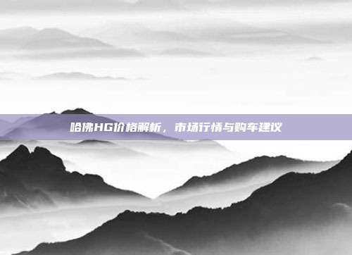 哈佛HG价格解析，市场行情与购车建议