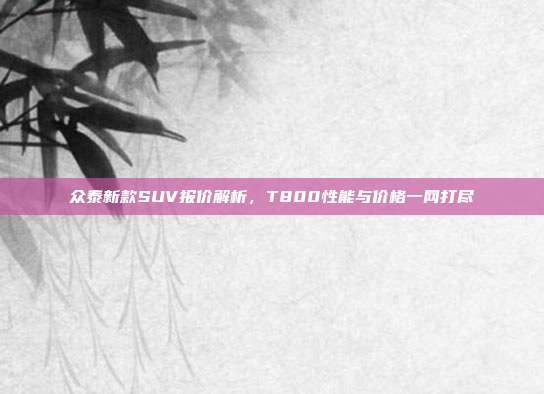 众泰新款SUV报价解析，T800性能与价格一网打尽