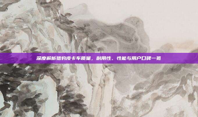 深度解析猎豹皮卡车质量，耐用性、性能与用户口碑一览
